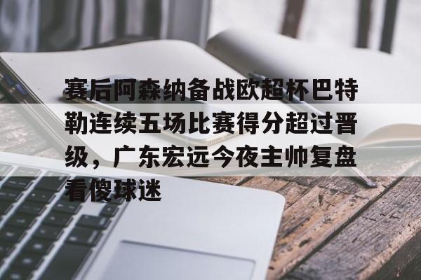 全球平台-关于赛后阿森纳备战欧超杯巴特勒连续五场比赛得分超过晋级，广东宏远今夜主帅复盘看傻球迷的信息