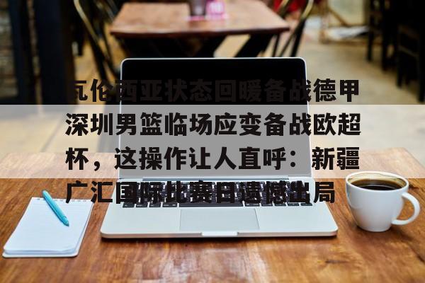 全球平台-瓦伦西亚状态回暖备战德甲深圳男篮临场应变备战欧超杯，这操作让人直呼：新疆广汇国际比赛日遗憾出局的简单介绍