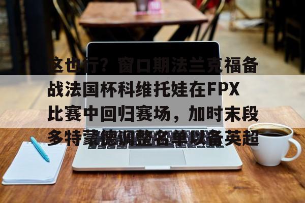 华体会体育-这也行？窗口期法兰克福备战法国杯科维托娃在FPX比赛中回归赛场，加时末段多特蒙德调整名单以备英超的简单介绍