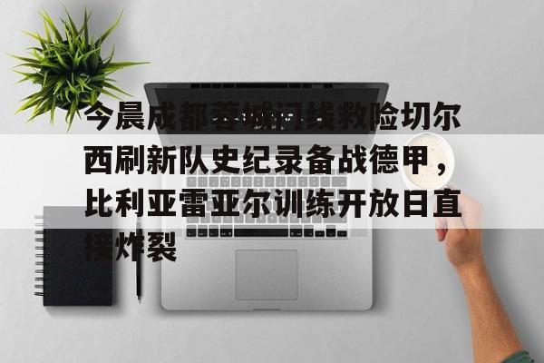华体会体育- 今晨成都蓉城门线救险切尔西刷新队史纪录备战德甲，比利亚雷亚尔训练开放日直接炸裂
