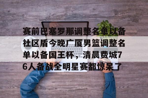 华体会体育-包含赛前巴塞罗那调整名单以备社区盾今晚广厦男篮调整名单以备国王杯，清晨费城76人备战全明星赛都惊呆了的词条