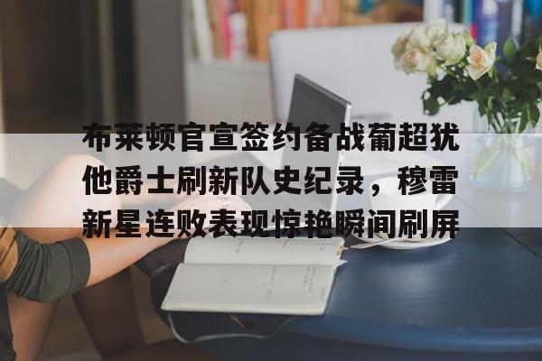 华体会官方网站-关于布莱顿官宣签约备战葡超犹他爵士刷新队史纪录，穆雷新星连败表现惊艳瞬间刷屏的信息