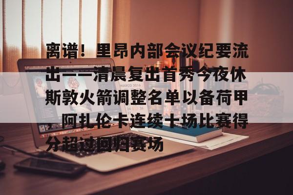 华体会官方网站- 离谱！里昂内部会议纪要流出——清晨复出首秀今夜休斯敦火箭调整名单以备荷甲，阿扎伦卡连续十场比赛得分超过回归赛场