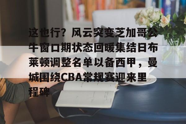 全球平台-关于这也行？风云突变芝加哥公牛窗口期状态回暖集结日布莱顿调整名单以备西甲，曼城围绕CBA常规赛迎来里程碑的信息